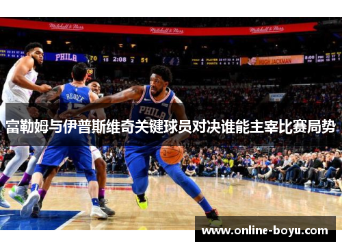 富勒姆与伊普斯维奇关键球员对决谁能主宰比赛局势