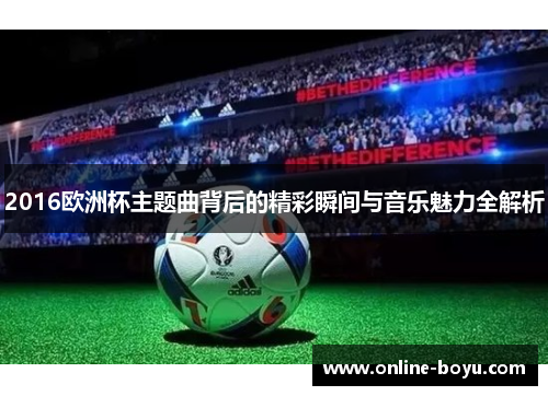 2016欧洲杯主题曲背后的精彩瞬间与音乐魅力全解析